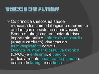 Os principais riscos na saúde relacionados com o tabagismo referem-se às doenças do sistema cardiovascular. Sendo o tabagismo um factor de risco importante para o  enfarte do miocárdio  (ataque cardíaco), doenças do  trato respiratório  como a  Doença Pulmonar Obstrutiva Crónica  (DPOC) e  enfisema , e  cancro , particularmente  o cancro do pulmão  e cancro de  laringe  e da  boca .  