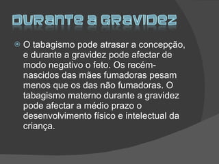 O tabagismo pode atrasar a concepção, e durante a gravidez pode afectar de modo negativo o feto. Os recém-nascidos das mães fumadoras pesam menos que os das não fumadoras. O tabagismo materno durante a gravidez pode afectar a médio prazo o desenvolvimento físico e intelectual da criança. 