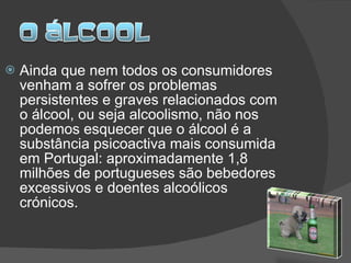 Ainda que nem todos os consumidores venham a sofrer os problemas persistentes e graves relacionados com o álcool, ou seja alcoolismo, não nos podemos esquecer que o álcool é a substância psicoactiva mais consumida em Portugal: aproximadamente 1,8 milhões de portugueses são bebedores excessivos e doentes alcoólicos crónicos.  