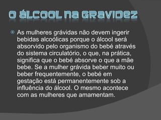 As mulheres grávidas não devem ingerir bebidas alcoólicas porque o álcool será absorvido pelo organismo do bebé através do sistema circulatório, o que, na prática, significa que o bebé absorve o que a mãe bebe. Se a mulher grávida beber muito ou beber frequentemente, o bebé em gestação está permanentemente sob a influência do álcool. O mesmo acontece com as mulheres que amamentam. 