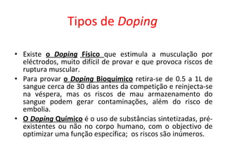 Tipos de  Doping Existe  o  Doping  Físico  que estimula a musculação por eléctrodos, muito difícil de provar e que provoca riscos de ruptura muscular. Para provar  o  Doping  Bioquímico   retira-se de 0.5 a 1L de sangue cerca de 30 dias antes da competição e reinjecta-se na véspera, mas os riscos de mau armazenamento do sangue podem gerar contaminações, além do risco de embolia. O  Doping  Químico  é o uso de substâncias sintetizadas, pré-existentes ou não no corpo humano, com o objectivo de optimizar uma função específica;  os riscos são inúmeros. 