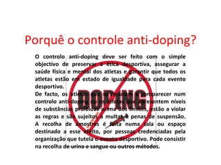 Porquê o controle anti-doping? O controlo anti-doping deve ser feito com o simple objectivo de preservar a ética desportiva, assegurar a saúde física e mental dos atletas e garantir que todos os atletas estão em estado de igualdade para cada evento desportivo. De facto, os atletas que se recusem a comparecer num controlo anti-doping ou os atletas que apresentem níveis de substâncias proibidas acima dos limites, estão a violar as regras e são sujeitos a multas e penas de suspensão. A recolha de amostras é feita numa sala ou espaço destinado a esse efeito, por pessoas credenciadas pela organização que tutela o evento desportivo. Pode consistir na recolha de urina e sangue ou outros métodos. 