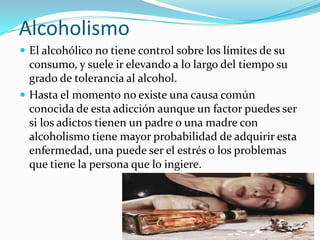 Alcoholismo
 El alcohólico no tiene control sobre los límites de su

consumo, y suele ir elevando a lo largo del tiempo su
grado de tolerancia al alcohol.
 Hasta el momento no existe una causa común
conocida de esta adicción aunque un factor puedes ser
si los adictos tienen un padre o una madre con
alcoholismo tiene mayor probabilidad de adquirir esta
enfermedad, una puede ser el estrés o los problemas
que tiene la persona que lo ingiere.

 