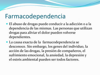 Farmacodependencia
 El abuso de drogas puede conducir a la adicción o a la

dependencia de las mismas. Las personas que utilizan
drogas para aliviar el dolor pueden volverse
dependientes.
 La causa exacta de la farmacodependencia se
desconoce. Sin embargo, los genes del individuo, la
acción de las drogas, la presión de compañeros, el
sufrimiento emocional, la ansiedad, la depresión y
el estrés ambiental pueden ser todos factores.

 