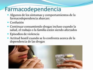 Farmacodependencia
 Algunos de los síntomas y comportamientos de la





farmacodependencia abarcan:
Confusión
Continuar consumiendo drogas incluso cuando la
salud, el trabajo o la familia están siendo afectados
Episodios de violencia
Actitud hostil cuando se lo confronta acerca de la
dependencia de las drogas

 