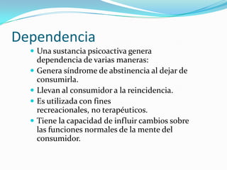 Dependencia
 Una sustancia psicoactiva genera





dependencia de varias maneras:
Genera síndrome de abstinencia al dejar de
consumirla.
Llevan al consumidor a la reincidencia.
Es utilizada con fines
recreacionales, no terapéuticos.
Tiene la capacidad de influir cambios sobre
las funciones normales de la mente del
consumidor.

 