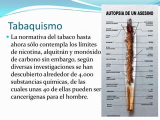 Tabaquismo
 La normativa del tabaco hasta
ahora sólo contempla los límites

de nicotina, alquitrán y monóxido
de carbono sin embargo, según
diversas investigaciones se han
descubierto alrededor de 4.000
substancias químicas, de las
cuales unas 40 de ellas pueden ser
cancerígenas para el hombre.

 