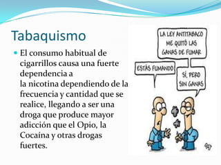 Tabaquismo
 El consumo habitual de
cigarrillos causa una fuerte
dependencia a
la nicotina dependiendo de la

frecuencia y cantidad que se
realice, llegando a ser una
droga que produce mayor
adicción que el Opio, la
Cocaína y otras drogas
fuertes.

 