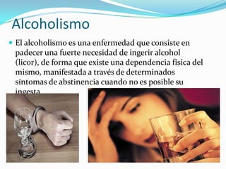Alcoholismo
 El alcoholismo es una enfermedad que consiste en

padecer una fuerte necesidad de ingerir alcohol
(licor), de forma que existe una dependencia física del
mismo, manifestada a través de determinados
síntomas de abstinencia cuando no es posible su
ingesta.

 