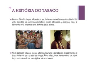 +
    A HISTÓRIA DO TABACO
  Quando    Colombo chegou à América, o uso do tabaco estava firmemente estabelecido
    entre os índios. Os primeiros exploradores ficaram admirados ao descobrir índios a
    colocar na boca pequenos rolos de folhas secas acesos.




  Vindo  do Brasil, o tabaco chegou a Portugal durante o período dos descobrimentos e
    daqui foi levado para o resto da Europa, África e Ásia, onde desempenhou um papel
    importante na medicina, na religião e até na economia.
 