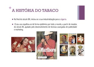 +
    A HISTÓRIA DO TABACO
      No   final do século XIX, iniciou-se a sua industrialização para o cigarro.

         O seu uso espalhou-se de forma epidémica por todo o mundo, a partir de meados
         do século XX, ajudado pelo desenvolvimento de técnicas avançadas de publicidade
         e marketing.
 