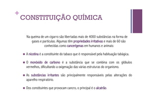 +
    CONSTITUIÇÃO QUÍMICA

      Na queima de um cigarro são libertadas mais de 4000 substâncias na forma de
          gases e partículas. Algumas têm propriedades irritativas e mais de 60 são
                   conhecidas como cancerígenas em humanos e animais:

      A   nicotina é a constituinte do tabaco que é responsável pela habituação tabágica.

      O monóxido de carbono é a substância que se combina com os glóbulos
      vermelhos, dificultando a oxigenação das várias estruturas do organismo.

      Assubstâncias irritantes são principalmente responsáveis pelas alterações do
      aparelho respiratório.

      Dos   constituintes que provocam cancro, o principal é o alcatrão.
 