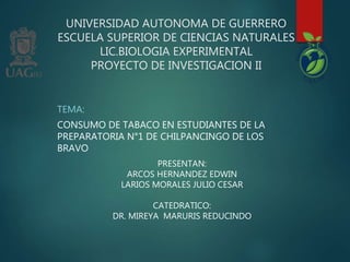 UNIVERSIDAD AUTONOMA DE GUERRERO
ESCUELA SUPERIOR DE CIENCIAS NATURALES
LIC.BIOLOGIA EXPERIMENTAL
PROYECTO DE INVESTIGACION II
TEMA:
CONSUMO DE TABACO EN ESTUDIANTES DE LA
PREPARATORIA N°1 DE CHILPANCINGO DE LOS
BRAVO
PRESENTAN:
ARCOS HERNANDEZ EDWIN
LARIOS MORALES JULIO CESAR
CATEDRATICO:
DR. MIREYA MARURIS REDUCINDO
 