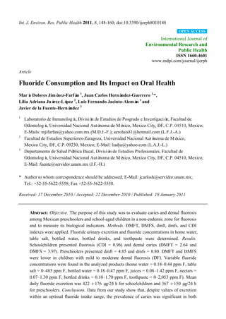 Int. J. Environ. Res. Public Health 2011, 8, 148-160; doi:10.3390/ijerph8010148
                                                                                      OPEN ACCESS

                                                                          International Journal of
                                                                    Environmental Research and
                                                                                   Public Health
                                                                                  ISSN 1660-4601
                                                                        www.mdpi.com/journal/ijerph

Article

Fluoride Consumption and Its Impact on Oral Health
Marí Dolores Jimé
      a             nez-Farfá 1, Juan Carlos Herná
                             n                    ndez-Guerrero 1,*,
Lilia Adriana Juá rez-Ló 2, Luis Fernando Jacinto-Alemá 1 and
                        pez                             n
                               3
Javier de la Fuente-Herná ndez
1
    Laboratorio de Inmunologí Divisió de Estudios de Posgrado e Investigació Facultad de
                              a,       n                                       n,
    Odontologí Universidad Nacional Autó
               a,                          noma de Mé  xico, Mexico City, DF, C.P. 04510, Mexico;
    E-Mails: mjifarfan@yahoo.com.mx (M.D.J.-F.); aeroluis81@hotmail.com (L.F.J.-A.)
2
    Facultad de Estudios Superiores-Zaragoza, Universidad Nacional Autó noma de Mé   xico,
    Mexico City, DF, C.P. 09230, Mexico; E-Mail: liadju@yahoo.com (L.A.J.-L.)
3
    Departamento de Salud Pú blica Bucal, Divisió de Estudios Profesionales, Facultad de
                                                 n
    Odontologí Universidad Nacional Autó
               a,                          noma de Mé  xico, Mexico City, DF, C.P. 04510, Mexico;
    E-Mail: fuente@servidor.unam.mx (J.F.-H.)

* Author to whom correspondence should be addressed; E-Mail: jcarlosh@servidor.unam.mx;
  Tel.: +52-55-5622-5558; Fax +52-55-5622-5558.

Received: 17 December 2010 / Accepted: 22 December 2010 / Published: 19 January 2011


      Abstract: Objective. The purpose of this study was to evaluate caries and dental fluorosis
      among Mexican preschoolers and school-aged children in a non-endemic zone for fluorosis
      and to measure its biological indicators. Methods. DMFT, DMFS, dmft, dmfs, and CDI
      indexes were applied. Fluoride urinary excretion and fluoride concentrations in home water,
      table salt, bottled water, bottled drinks, and toothpaste were determined. Results.
      Schoolchildren presented fluorosis (CDI = 0.96) and dental caries (DMFT = 2.64 and
      DMFS = 3.97). Preschoolers presented dmft = 4.85 and dmfs = 8.80. DMFT and DMFS
      were lower in children with mild to moderate dental fluorosis (DF). Variable fluoride
      concentrations were found in the analyzed products (home water = 0.18–0.44 ppm F, table
      salt = 0–485 ppm F, bottled water = 0.18–0.47 ppm F, juices = 0.08–1.42 ppm F, nectars =
      0.07–1.30 ppm F, bottled drinks = 0.10–1.70 ppm F, toothpaste = 0–2,053 ppm F). Mean
      daily fluoride excretion was 422 ± 176 µ g/24 h for schoolchildren and 367 ± 150 µ  g/24 h
      for preschoolers. Conclusions. Data from our study show that, despite values of excretion
      within an optimal fluoride intake range, the prevalence of caries was significant in both
 