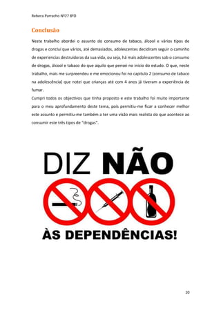 Rebeca Parracho Nº27 8ºD

Conclusão
Neste trabalho abordei o assunto do consumo de tabaco, álcool e vários tipos de
drogas e concluí que vários, até demasiados, adolescentes decidiram seguir o caminho
de experiencias destruidoras da sua vida, ou seja, há mais adolescentes sob o consumo
de drogas, álcool e tabaco do que aquilo que pensei no inicio do estudo. O que, neste
trabalho, mais me surpreendeu e me emocionou foi no capitulo 2 (consumo de tabaco
na adolescência) que notei que crianças até com 4 anos já tiveram a experiência de
fumar.
Cumpri todos os objectivos que tinha proposto e este trabalho foi muito importante
para o meu aprofundamento deste tema, pois permitiu-me ficar a conhecer melhor
este assunto e permitiu-me também a ter uma visão mais realista do que acontece ao
consumir este três tipos de “drogas”.

10

 