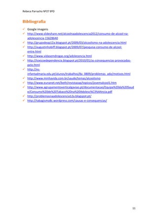 Rebeca Parracho Nº27 8ºD

Bibliografia
 Google imagens
 http://www.slideshare.net/alcoolnaadolescencia2012/consumo-de-alcool-naadolescencia-15628640
 http://grupodeap12a.blogspot.pt/2009/03/alcoolismo-na-adolescencia.html
 http://augustinhobiff.blogspot.pt/2009/07/pesquisa-consumo-de-alcoolentre.html
 http://www.vidasemdrogas.org/adolecencia.html
 http://toxicoedependencia.blogspot.pt/2010/01/as-consequencias-provocadaspelo.html
 http://esinfantadmaria.edu.pt/alunos/trabalhos/8a_0809/problemas_ado/motivos.html
 http://www.minhavida.com.br/saude/temas/alcoolismo
 http://www.eunanet.net/beth/revistazap/topicos/jovemalcool1.htm
 http://www.agrupamentoverticalgaviao.pt/documentacao/Equipa%20da%20Saud
e/Consumo%20de%20Tabaco%20na%20Adolesc%C3%AAncia.pdf
 http://problemasnaadolescencia12a.blogspot.pt/
 http://tabagismo8c.wordpress.com/causas-e-consequencias/

11

 