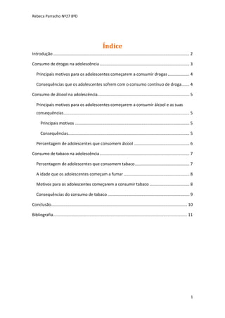 Rebeca Parracho Nº27 8ºD

Índice
Introdução ........................................................................................................................ 2
Consumo de drogas na adolescência ............................................................................... 3
Principais motivos para os adolescentes começarem a consumir drogas ................... 4
Consequências que os adolescentes sofrem com o consumo contínuo de droga....... 4
Consumo de álcool na adolescência................................................................................. 5
Principais motivos para os adolescentes começarem a consumir álcool e as suas
consequências............................................................................................................... 5
Principais motivos ..................................................................................................... 5
Consequências........................................................................................................... 5
Percentagem de adolescentes que consomem álcool ................................................. 6
Consumo de tabaco na adolescência ............................................................................... 7
Percentagem de adolescentes que consomem tabaco ................................................ 7
A idade que os adolescentes começam a fumar .......................................................... 8
Motivos para os adolescentes começarem a consumir tabaco ................................... 8
Consequências do consumo de tabaco ........................................................................ 9
Conclusão........................................................................................................................ 10
Bibliografia ...................................................................................................................... 11

1

 