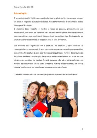 Rebeca Parracho Nº27 8ºD

Introdução
O presente trabalho é sobre as experiências que os adolescentes tomam que pensam
ser estas as respostas às suas dificuldades, mais concretamente o consumo de álcool,
de drogas e de tabaco.
O objectivo deste trabalho é mostrar a todas as pessoas, principalmente aos
adolescentes, que antes de tomarem uma decisão têm de pensar nas consequências
que essa origina e que ao consumir tabaco, álcool ou qualquer tipo de drogas não vai
sarar as suas feridas nem são as respostas para os seus problemas.
Este trabalho está organizado em 3 capítulos. No capítulo 1, será abordado as
consequências do consumo de drogas e os motivos para que os adolescentes decidam
consumi-las. No capítulo 2, será abordado as consequências e motivos do consumo de
álcool mas também a informação de quantos adolescentes bebem e a idade em que
iniciam esse caminho. No capítulo 3, será abordado não só as consequências e os
motivos do consumo de tabaco como também o número de adolescentes, em todo o
planeta, que fumam e em que altura é que experimentaram fumar.

O trabalho foi realizado com base em pesquisas na Internet e em estudos feitos.

2

 