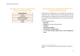 Rebeca Parracho Nº27 8ºD

Principais motivos para os adolescentes
começarem a consumir drogas

Consequências que os adolescentes sofrem com o
consumo contínuo de droga

Motivos/Razões

Grande parte dos adolescentes tem consciência dos riscos que as
drogas têm mas a restante parte, que é muito pequena, não tem
essa consciência nem ninguém que a oriente por isso sabe ao certo
as consciências que podem generalizar com o começo do consumo
de drogas.
As suas consequências são:
Depressão
Doenças (ex: doenças cardiovasculares)
Overdose1
Aumento da ansiedade
Perturbação do comportamento
E a um nível extremo poderá haver, como consequência,
morte

stress
curiosidade
influência dos amigos
fuga dos problemas
prazer
timidez

1

Overdose – excessividade de drogas ingerida que poderá ou não levar à
morte
4

 