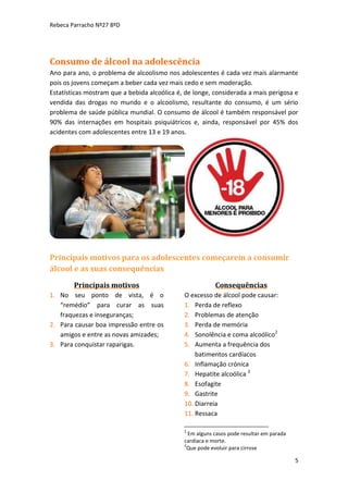 Rebeca Parracho Nº27 8ºD

Consumo de álcool na adolescência
Ano para ano, o problema de alcoolismo nos adolescentes é cada vez mais alarmante
pois os jovens começam a beber cada vez mais cedo e sem moderação.
Estatísticas mostram que a bebida alcoólica é, de longe, considerada a mais perigosa e
vendida das drogas no mundo e o alcoolismo, resultante do consumo, é um sério
problema de saúde pública mundial. O consumo de álcool é também responsável por
90% das internações em hospitais psiquiátricos e, ainda, responsável por 45% dos
acidentes com adolescentes entre 13 e 19 anos.

Principais motivos para os adolescentes começarem a consumir
álcool e as suas consequências
Principais motivos
1. No seu ponto de vista, é o
“remédio” para curar as suas
fraquezas e inseguranças;
2. Para causar boa impressão entre os
amigos e entre as novas amizades;
3. Para conquistar raparigas.

Consequências
O excesso de álcool pode causar:
1. Perda de reflexo
2. Problemas de atenção
3. Perda de memória
4. Sonolência e coma alcoólico2
5. Aumenta a frequência dos
batimentos cardíacos
6. Inflamação crónica
7. Hepatite alcoólica 3
8. Esofagite
9. Gastrite
10. Diarreia
11. Ressaca
2

Em alguns casos pode resultar em parada
cardíaca e morte.
3
Que pode evoluir para cirrose

5

 