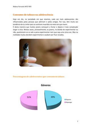 Rebeca Parracho Nº27 8ºD

Consumo de tabaco na adolescência
Hoje em dia, na sociedade em que vivemos, cada vez mais adolescentes são
influenciados pelas pessoas que admiram e pelos amigos. Por isso, têm muita vez
tendência de os imitar para se sentirem inseridos no meio em que vivem.
É desta maneira que muitos jovens começam a fumar e depois é mais complicado
largar o vício. Muitas vezes, provavelmente, os jovens, na dúvida de experimentar ou
não, questionam-se se vale a pena experimentar nem que seja uma única vez. Mas na
realidade muitos decidem experimentar e acabam por ficar viciados.

Percentagem de adolescentes que consomem tabaco

Géneros

51%

49%
Rapazes
Raparigas

7

 