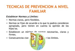 TECNICAS DE PREVENCION A NIVEL
FAMILIAR
Establecer Normas y Límites:
• Normas claras, pero flexibles.
• Normas se fijan de acuerdo a lo que lo padres consideran
apropiado, pero tienen en cuenta la opinión de los
hijos/as.
• Establecen un mínimo de normas necesarias, claras y
firmes.
• Consecuencias claras por transgredir los límites.
 