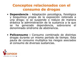 Conceptos relacionados con el
consumo de drogas
• Dependencia : Adaptación psicológica, fisiológica
y bioquímica propia de la exposición reiterada a
una droga; si se suspende o reduce de manera
drástica la administración de la sustancia a la que
se ha generado dependencia, sobreviene el
denominado síndrome de abstinencia.
• Policonsumo : Consumo combinado de distintas
drogas durante un mismo período de tiempo. Esta
pauta de consumo multiplica los riesgos asociados
al consumo de diversas sustancias.
 