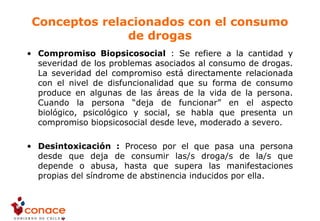 Conceptos relacionados con el consumo
de drogas
• Compromiso Biopsicosocial : Se refiere a la cantidad y
severidad de los problemas asociados al consumo de drogas.
La severidad del compromiso está directamente relacionada
con el nivel de disfuncionalidad que su forma de consumo
produce en algunas de las áreas de la vida de la persona.
Cuando la persona “deja de funcionar” en el aspecto
biológico, psicológico y social, se habla que presenta un
compromiso biopsicosocial desde leve, moderado a severo.
• Desintoxicación : Proceso por el que pasa una persona
desde que deja de consumir las/s droga/s de la/s que
depende o abusa, hasta que supera las manifestaciones
propias del síndrome de abstinencia inducidos por ella.
 