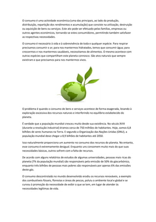 O consumo é uma actividade económica (uma das principais, ao lado da produção,
distribuição, repartição dos rendimentos e acumulação) que consiste na utilização, destruição
ou aquisição de bens ou serviços. Este ato pode ser efetuado pelas famílias, empresas ou
outros agentes económicos, tornando-se estes consumidores, permitindo também satisfazer
as respectivas necessidades.
O consumo é necessário à vida e à sobrevivência de toda e qualquer espécie. Para respirar
precisamos consumir o ar; para nos mantermos hidratados, temos que consumir água; para
crescermos e nos mantermos saudáveis, necessitamos de alimentos. O mesmo acontece com
outras espécies que compartilham este planeta connosco. São atos naturais que sempre
existiram e que precisamos para nos mantermos vivos.
O problema é quando o consumo de bens e serviços acontece de forma exagerada, levando à
exploração excessiva dos recursos naturais e interferindo no equilíbrio estabelecido do
planeta.
É verdade que a população mundial cresceu muito desde sua existência. No século XVIII
(durante a revolução industrial) éramos cerca de 750 milhões de habitantes. Hoje, somos 6,8
bilhões de seres humanos na Terra. E segundo a Organização das Nações Unidas (ONU), a
população mundial deve chegar a 8,9 bilhões de habitantes até 2050.
Isso naturalmente proporciona um aumento no consumo dos recursos do planeta. No entanto,
esse consumo é extremamente desigual. Enquanto uns consomem muito mais do que suas
necessidades básicas, outros sofrem com a falta de recursos.
De acordo com alguns relatórios de estudos de algumas universidades, pessoas mais ricas do
planeta (7% da população mundial) são responsáveis pela emissão de 50% do gáscarbónico,
enquanto três bilhões de pessoas mais pobres são responsáveis por apenas 6% das emissões
deste gás.
O consumo descontrolado no mundo desenvolvido erodiu os recursos renováveis, a exemplo
dos combustíveis fósseis, florestas e áreas de pescas, poluiu o ambiente local e global e se
curvou à promoção da necessidade de exibir o que se tem, em lugar de atender às
necessidades legítimas de vida.
 