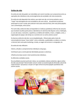 Estilos de vida
Os estilos de vida não podem ser entendidos sem serem inseridos num compromisso entre as
aspirações dos indivíduos e dos constrangimentos da sociedade e do meio envolvente.
Os estilos de vida dependem dos valores, que nada mais são, em termos próprios, que o
“mapa” mais abrangente de uma sociedade ou de uma cultura. Actualmente as pessoas
preocupam-se com o corpo, pois praticam mais vezes exercício físico, têm mais preocupações
com a alimentação, entre outras.
Por outro lado, estilos de vidas correspondem às "práticas quotidianas enformas de consumo
que envolvem escolhas particulares e identitárias em domínios tão díspares como a habitação,
os usos do corpo, o vestuário, a aparência, os hábitos de trabalho, o lazer, a religião, a arte, a
organização do espaço e do tempo ou o convívio com os outros actores sociais".
Os diversos estilos de vida são, na era da globalização, influenciados pelos meios de
comunicação de massas "mass media", como a televisão, a publicidade, os vídeos e o cinema,
a internet, bem como pelo marketing, a moda, as viagens de turismo e a emigração, etc.
Os estilos de vida reflectem:
Valores, atitudes e comportamentos individuais e de grupo;
Contribuem para a construção das identidades pessoais e colectivas;
Influência da classe social e nível económico dos indivíduos;
As diferentes condições sociais.
Na actualidade assumem particular relevo, nas sociedades urbanas ocidentais, alguns estilos
de vida cujo principal "denominador comum reside na caracterização da dimensão cultural do
corpo humano" que passou a ocupar um lugar central nas preocupações quotidianas dos
actores sociais.
 