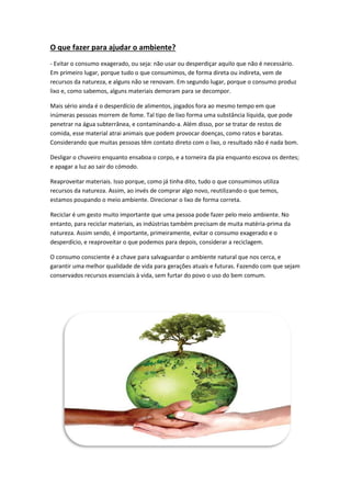 O que fazer para ajudar o ambiente?
- Evitar o consumo exagerado, ou seja: não usar ou desperdiçar aquilo que não é necessário.
Em primeiro lugar, porque tudo o que consumimos, de forma direta ou indireta, vem de
recursos da natureza, e alguns não se renovam. Em segundo lugar, porque o consumo produz
lixo e, como sabemos, alguns materiais demoram para se decompor.
Mais sério ainda é o desperdício de alimentos, jogados fora ao mesmo tempo em que
inúmeras pessoas morrem de fome. Tal tipo de lixo forma uma substância líquida, que pode
penetrar na água subterrânea, e contaminando-a. Além disso, por se tratar de restos de
comida, esse material atrai animais que podem provocar doenças, como ratos e baratas.
Considerando que muitas pessoas têm contato direto com o lixo, o resultado não é nada bom.
Desligar o chuveiro enquanto ensaboa o corpo, e a torneira da pia enquanto escova os dentes;
e apagar a luz ao sair do cómodo.
Reaproveitar materiais. Isso porque, como já tinha dito, tudo o que consumimos utiliza
recursos da natureza. Assim, ao invés de comprar algo novo, reutilizando o que temos,
estamos poupando o meio ambiente. Direcionar o lixo de forma correta.
Reciclar é um gesto muito importante que uma pessoa pode fazer pelo meio ambiente. No
entanto, para reciclar materiais, as indústrias também precisam de muita matéria-prima da
natureza. Assim sendo, é importante, primeiramente, evitar o consumo exagerado e o
desperdício, e reaproveitar o que podemos para depois, considerar a reciclagem.
O consumo consciente é a chave para salvaguardar o ambiente natural que nos cerca, e
garantir uma melhor qualidade de vida para gerações atuais e futuras. Fazendo com que sejam
conservados recursos essenciais à vida, sem furtar do povo o uso do bem comum.
 