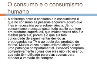 O consumo e o consumismo
humano
 A diferença entre o consumo e o consumismo é
que no consumo as pessoas adquirem aquilo que
lhes é necessário para sobrevivência. Já no
consumismo a pessoa gasta tudo aquilo que tem
em produtos supérfluos, que muitas vezes não é o
melhor para ela, porém é o que ela tem
curiosidade de experimentar devido às
propagandas na TV e ao apelo dos produtos de
marca. Muitas vezes o consumismo chega a ser
uma patologia comportamental. Pessoas compram
compulsivamente coisas que elas não irão usar ou
que não têm utilidade para elas apenas para
atender à vontade de comprar.
 