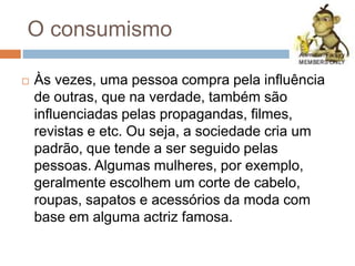 O consumismo
 Às vezes, uma pessoa compra pela influência
de outras, que na verdade, também são
influenciadas pelas propagandas, filmes,
revistas e etc. Ou seja, a sociedade cria um
padrão, que tende a ser seguido pelas
pessoas. Algumas mulheres, por exemplo,
geralmente escolhem um corte de cabelo,
roupas, sapatos e acessórios da moda com
base em alguma actriz famosa.
 