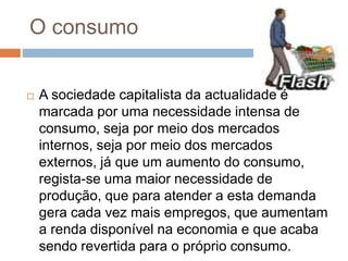 O consumo
 A sociedade capitalista da actualidade é
marcada por uma necessidade intensa de
consumo, seja por meio dos mercados
internos, seja por meio dos mercados
externos, já que um aumento do consumo,
regista-se uma maior necessidade de
produção, que para atender a esta demanda
gera cada vez mais empregos, que aumentam
a renda disponível na economia e que acaba
sendo revertida para o próprio consumo.
 