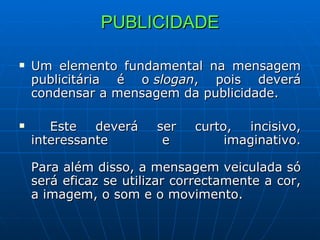 PUBLICIDADE Um elemento fundamental na mensagem publicitária é o  slogan , pois deverá condensar a mensagem da publicidade. Este deverá ser curto, incisivo, interessante e imaginativo. Para além disso, a mensagem veiculada só será eficaz se utilizar correctamente a cor, a imagem, o som e o movimento.  