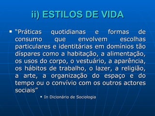 ii) ESTILOS DE VIDA “ Práticas quotidianas e formas de consumo que envolvem escolhas particulares e identitárias em domínios tão díspares como a habitação, a alimentação, os usos do corpo, o vestuário, a aparência, os hábitos de trabalho, o lazer, a religião, a arte, a organização do espaço e do tempo ou o convívio com os outros actores sociais” In Dicionário de Sociologia 