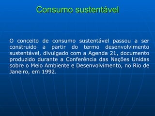 Consumo sustentável O conceito de consumo sustentável passou a ser construído a partir do termo desenvolvimento sustentável, divulgado com a Agenda 21, documento produzido durante a Conferência das Nações Unidas sobre o Meio Ambiente e Desenvolvimento, no Rio de Janeiro, em 1992.  