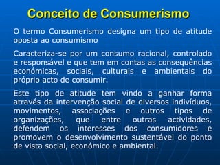 Conceito de Consumerismo   O termo Consumerismo designa um tipo de atitude oposta ao consumismo Caracteriza-se por um consumo racional, controlado e responsável e que tem em contas as consequências económicas, sociais, culturais e ambientais do próprio acto de consumir.  Este tipo de atitude tem vindo a ganhar forma através da intervenção social de diversos indivíduos, movimentos, associações e outros tipos de organizações, que entre outras actividades, defendem os interesses dos consumidores e promovem o desenvolvimento sustentável do ponto de vista social, económico e ambiental. 