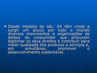 Desde meados do séc. XX têm vindo a surgir um pouco por todo o mundo diversos movimentos e organizações de defesa do consumidor que procuram legitimar os seus direitos e contribuir para maior qualidade dos produtos e serviços e, em simultâneo, promover o desenvolvimento sustentável.  