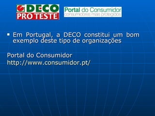 Em Portugal, a DECO constitui um bom exemplo deste tipo de organizações Portal do Consumidor http:// www.consumidor.pt /    