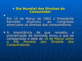 Dia Mundial dos Direitos do Consumidor Em 15 de Março de 1962 o Presidente Kennedy enunciou ao Congresso americano os direitos dos consumidores.   A importância de que revestiu a proclamação de Kennedy levou a que se consagrasse a data de  15 de Março como o Dia Mundial dos Direitos dos Consumidores. 