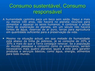 Consumo sustentável, Consumo responsável A humanidade caminha para um beco sem saída. Daqui a mais ou menos 100 anos, não haverá no planeta recursos para alimentar e aquecer os seres humanos. A continuar o actual ritmo de exploração do planeta, em um século não haverá fontes de água, reservas de ar puro, terras para agricultura em quantidade suficiente para a preservação da vida. Mesmo na situação actual, em que metade da humanidade está abaixo da linha de pobreza, já se consome de 20% a 30% a mais do que a Terra consegue renovar. Se a população do mundo passasse a consumir como os americanos, seriam necessários mais quatro planetas iguais a este para garantir produtos e serviços básicos, como água, energia, alimentos para todo mundo.    