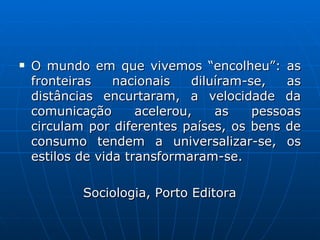 O mundo em que vivemos “encolheu”: as fronteiras nacionais diluíram-se, as distâncias encurtaram, a velocidade da comunicação acelerou, as pessoas circulam por diferentes países, os bens de consumo tendem a universalizar-se, os estilos de vida transformaram-se. Sociologia, Porto Editora 