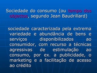 Sociedade do consumo (ou  tempo dos objectos , segundo Jean Baudrillard)  sociedade caracterizada pela extrema variedade e abundância de bens e serviços disponibilizados ao consumidor, com recurso a técnicas agressivas de estimulação ao consumo, por ex. a publicidade, o marketing e a facilitação de acesso ao crédito 