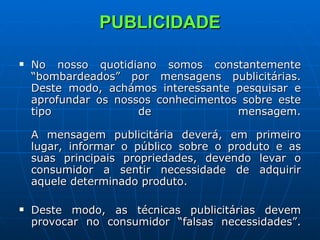 PUBLICIDADE No nosso quotidiano somos constantemente “bombardeados” por mensagens publicitárias. Deste modo, achámos interessante pesquisar e aprofundar os nossos conhecimentos sobre este tipo de mensagem. A mensagem publicitária deverá, em primeiro lugar, informar o público sobre o produto e as suas principais propriedades, devendo levar o consumidor a sentir necessidade de adquirir aquele determinado produto.  Deste modo, as técnicas publicitárias devem provocar no consumidor “falsas necessidades”. 