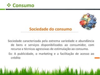  Consumo
Sociedade do consumo
Sociedade caracterizada pela extrema variedade e abundância
de bens e serviços disponibilizados ao consumidor, com
recurso a técnicas agressivas de estimulação ao consumo.
Ex: A publicidade, o marketing e a facilitação de acesso ao
crédito
 