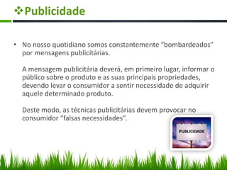 Publicidade
• No nosso quotidiano somos constantemente “bombardeados”
por mensagens publicitárias.
A mensagem publicitária deverá, em primeiro lugar, informar o
público sobre o produto e as suas principais propriedades,
devendo levar o consumidor a sentir necessidade de adquirir
aquele determinado produto.
Deste modo, as técnicas publicitárias devem provocar no
consumidor “falsas necessidades”.
 