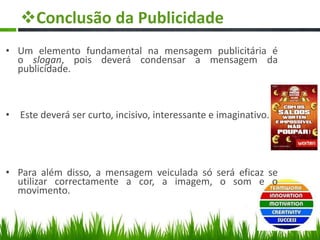 Conclusão da Publicidade
• Um elemento fundamental na mensagem publicitária é
o slogan, pois deverá condensar a mensagem da
publicidade.
• Este deverá ser curto, incisivo, interessante e imaginativo.
• Para além disso, a mensagem veiculada só será eficaz se
utilizar correctamente a cor, a imagem, o som e o
movimento.
 
