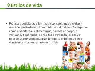 Estilos de vida
• Práticas quotidianas e formas de consumo que envolvem
escolhas particulares e identitárias em domínios tão díspares
como a habitação, a alimentação, os usos do corpo, o
vestuário, a aparência, os hábitos de trabalho, o lazer, a
religião, a arte, a organização do espaço e do tempo ou o
convívio com os outros actores sociais.
 