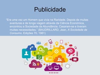 Publicidade
“Era uma vez um Homem que vivia na Raridade. Depois de muitas
aventuras e de longa viagem através da Ciência Económica,
encontrou a Sociedade da Abundância. Casaram-se e tiveram
muitas necessidades.” (BAUDRILLARD, Jean, A Sociedade de
Consumo, Edições 70, 1981)
 